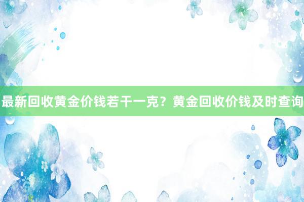 最新回收黄金价钱若干一克？黄金回收价钱及时查询