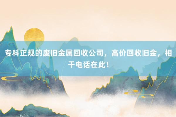 专科正规的废旧金属回收公司，高价回收旧金，相干电话在此！
