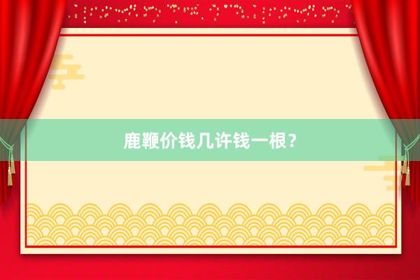 鹿鞭价钱几许钱一根？