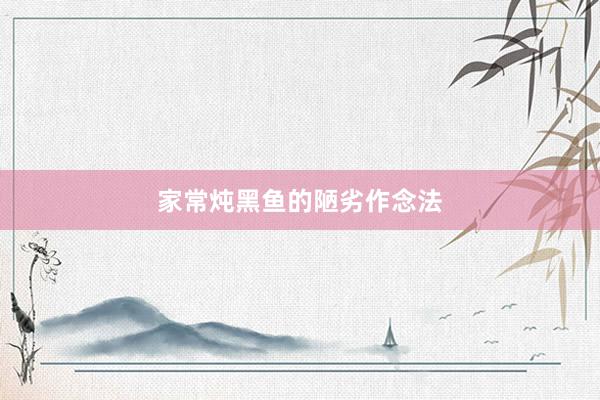 家常炖黑鱼的陋劣作念法