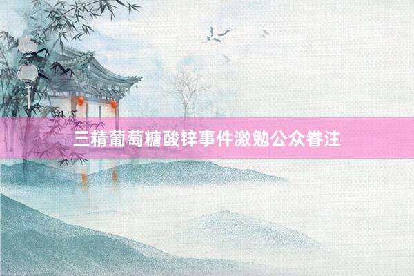 三精葡萄糖酸锌事件激勉公众眷注
