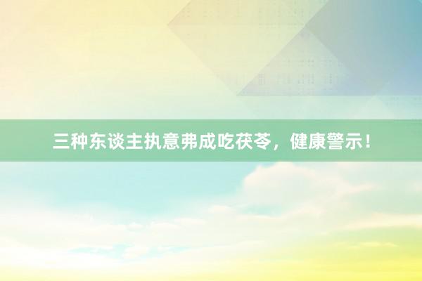 三种东谈主执意弗成吃茯苓，健康警示！