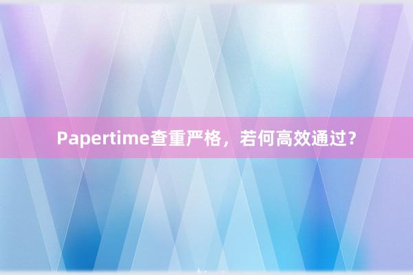 Papertime查重严格,若何高效通过?